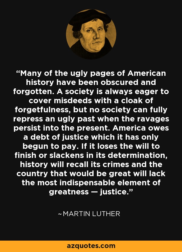 Many of the ugly pages of American history have been obscured and forgotten. A society is always eager to cover misdeeds with a cloak of forgetfulness, but no society can fully repress an ugly past when the ravages persist into the present. America owes a debt of justice which it has only begun to pay. If it loses the will to finish or slackens in its determination, history will recall its crimes and the country that would be great will lack the most indispensable element of greatness — justice. - Martin Luther King, Jr.