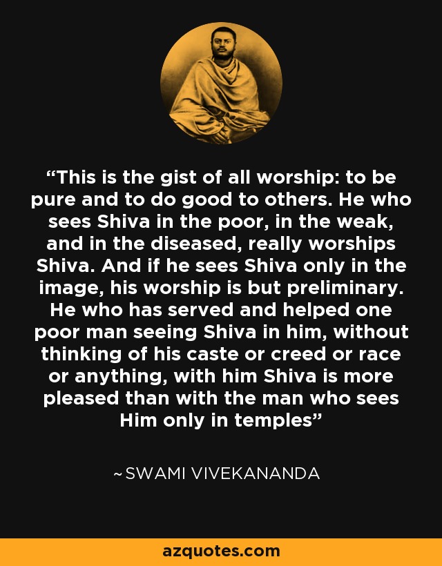This is the gist of all worship: to be pure and to do good to others. He who sees Shiva in the poor, in the weak, and in the diseased, really worships Shiva. And if he sees Shiva only in the image, his worship is but preliminary. He who has served and helped one poor man seeing Shiva in him, without thinking of his caste or creed or race or anything, with him Shiva is more pleased than with the man who sees Him only in temples - Swami Vivekananda