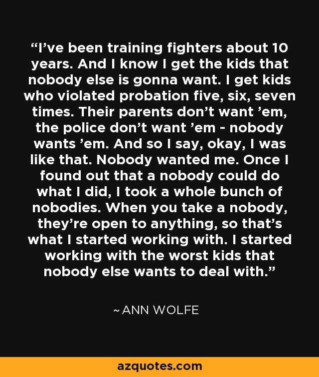 I've been training fighters about 10 years. And I know I get the kids that nobody else is gonna want. I get kids who violated probation five, six, seven times. Their parents don't want 'em, the police don't want 'em - nobody wants 'em. And so I say, okay, I was like that. Nobody wanted me. Once I found out that a nobody could do what I did, I took a whole bunch of nobodies. When you take a nobody, they're open to anything, so that's what I started working with. I started working with the worst kids that nobody else wants to deal with. - Ann Wolfe