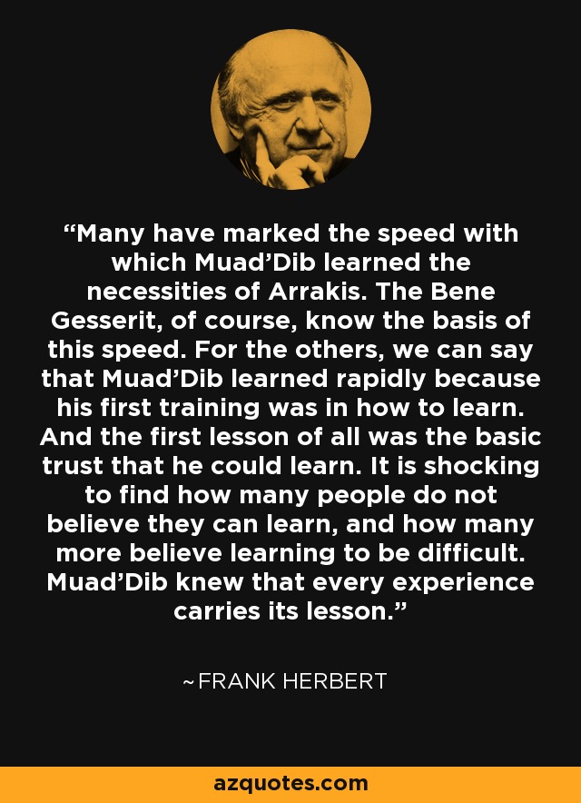 Many have marked the speed with which Muad'Dib learned the necessities of Arrakis. The Bene Gesserit, of course, know the basis of this speed. For the others, we can say that Muad'Dib learned rapidly because his first training was in how to learn. And the first lesson of all was the basic trust that he could learn. It is shocking to find how many people do not believe they can learn, and how many more believe learning to be difficult. Muad'Dib knew that every experience carries its lesson. - Frank Herbert
