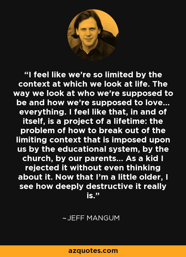 I feel like we're so limited by the context at which we look at life. The way we look at who we're supposed to be and how we're supposed to love... everything. I feel like that, in and of itself, is a project of a lifetime: the problem of how to break out of the limiting context that is imposed upon us by the educational system, by the church, by our parents... As a kid I rejected it without even thinking about it. Now that I'm a little older, I see how deeply destructive it really is. - Jeff Mangum