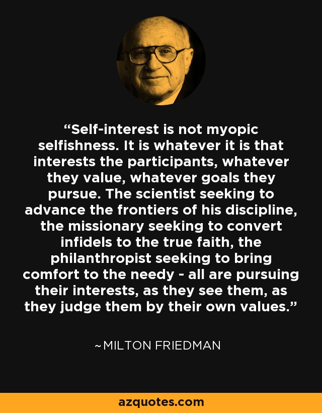 Self-interest is not myopic selfishness. It is whatever it is that interests the participants, whatever they value, whatever goals they pursue. The scientist seeking to advance the frontiers of his discipline, the missionary seeking to convert infidels to the true faith, the philanthropist seeking to bring comfort to the needy - all are pursuing their interests, as they see them, as they judge them by their own values. - Milton Friedman