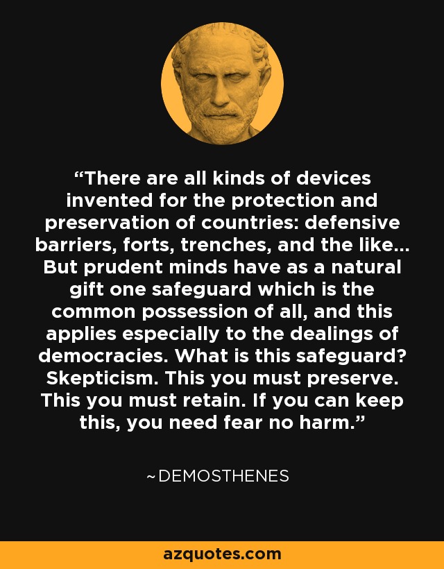 There are all kinds of devices invented for the protection and preservation of countries: defensive barriers, forts, trenches, and the like... But prudent minds have as a natural gift one safeguard which is the common possession of all, and this applies especially to the dealings of democracies. What is this safeguard? Skepticism. This you must preserve. This you must retain. If you can keep this, you need fear no harm. - Demosthenes