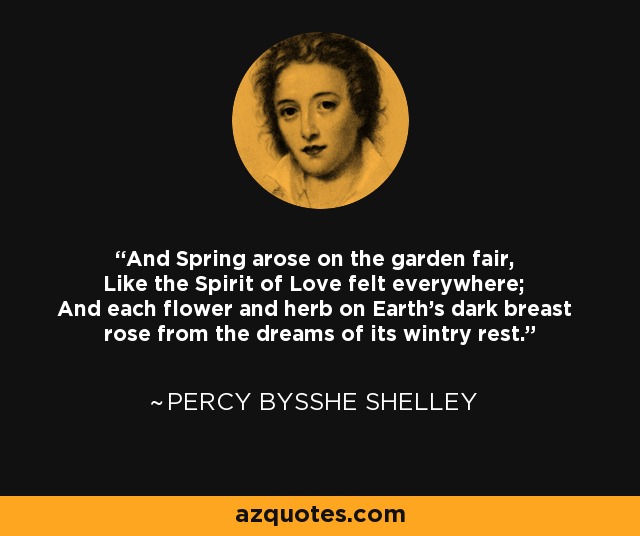 And Spring arose on the garden fair, Like the Spirit of Love felt everywhere; And each flower and herb on Earth's dark breast rose from the dreams of its wintry rest. - Percy Bysshe Shelley