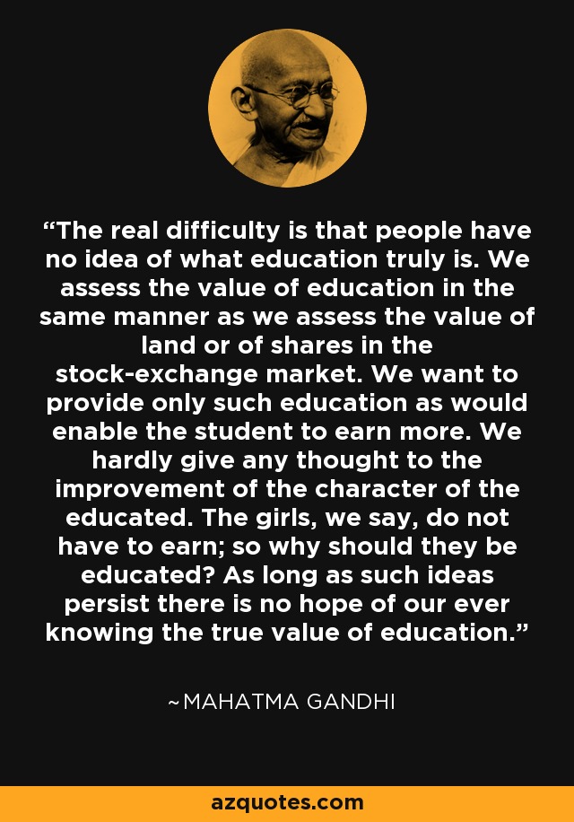 The real difficulty is that people have no idea of what education truly is. We assess the value of education in the same manner as we assess the value of land or of shares in the stock-exchange market. We want to provide only such education as would enable the student to earn more. We hardly give any thought to the improvement of the character of the educated. The girls, we say, do not have to earn; so why should they be educated? As long as such ideas persist there is no hope of our ever knowing the true value of education. - Mahatma Gandhi