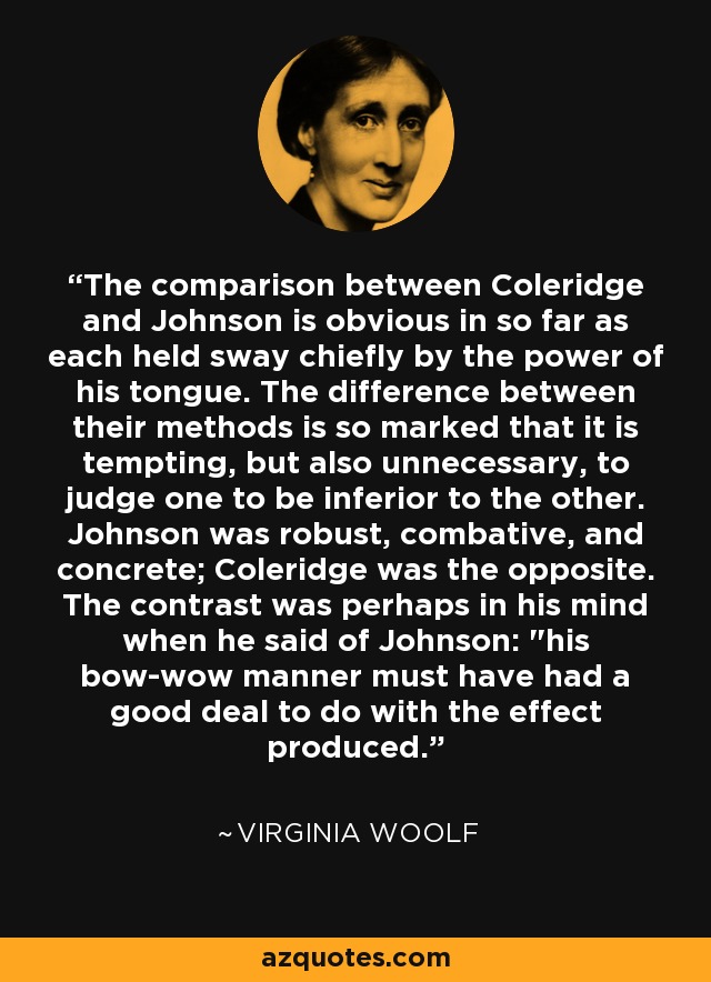 The comparison between Coleridge and Johnson is obvious in so far as each held sway chiefly by the power of his tongue. The difference between their methods is so marked that it is tempting, but also unnecessary, to judge one to be inferior to the other. Johnson was robust, combative, and concrete; Coleridge was the opposite. The contrast was perhaps in his mind when he said of Johnson: 