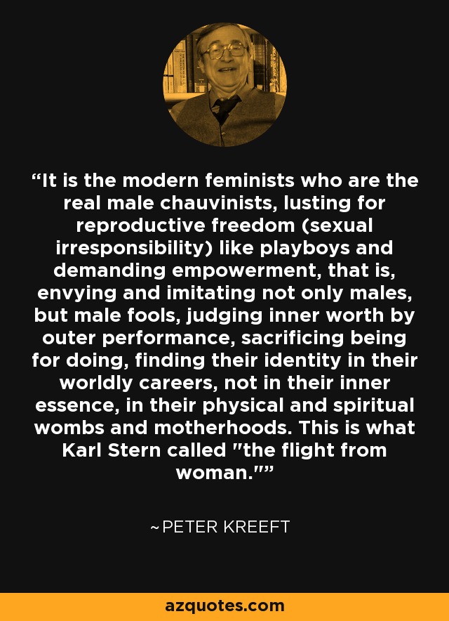 It is the modern feminists who are the real male chauvinists, lusting for reproductive freedom (sexual irresponsibility) like playboys and demanding empowerment, that is, envying and imitating not only males, but male fools, judging inner worth by outer performance, sacrificing being for doing, finding their identity in their worldly careers, not in their inner essence, in their physical and spiritual wombs and motherhoods. This is what Karl Stern called 