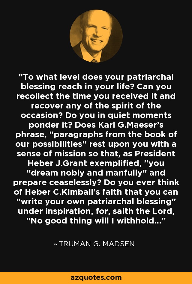 To what level does your patriarchal blessing reach in your life? Can you recollect the time you received it and recover any of the spirit of the occasion? Do you in quiet moments ponder it? Does Karl G.Maeser's phrase, 