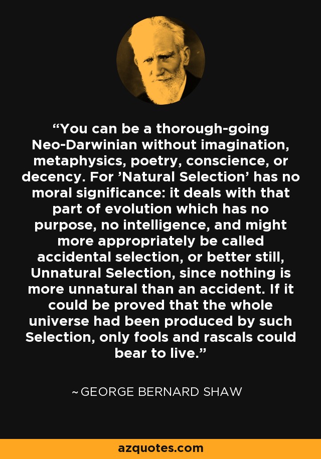 You can be a thorough-going Neo-Darwinian without imagination, metaphysics, poetry, conscience, or decency. For 'Natural Selection' has no moral significance: it deals with that part of evolution which has no purpose, no intelligence, and might more appropriately be called accidental selection, or better still, Unnatural Selection, since nothing is more unnatural than an accident. If it could be proved that the whole universe had been produced by such Selection, only fools and rascals could bear to live. - George Bernard Shaw