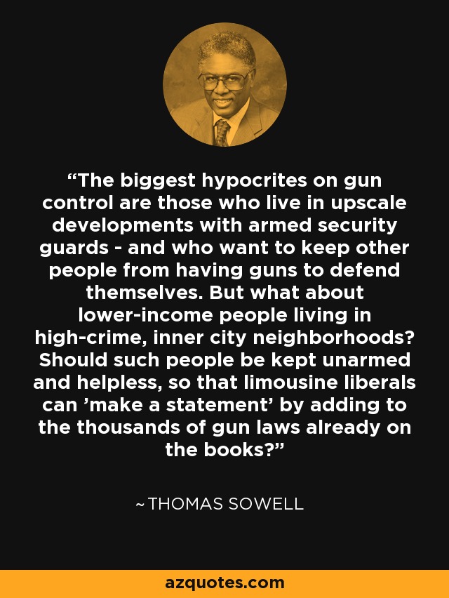 The biggest hypocrites on gun control are those who live in upscale developments with armed security guards - and who want to keep other people from having guns to defend themselves. But what about lower-income people living in high-crime, inner city neighborhoods? Should such people be kept unarmed and helpless, so that limousine liberals can 'make a statement' by adding to the thousands of gun laws already on the books? - Thomas Sowell