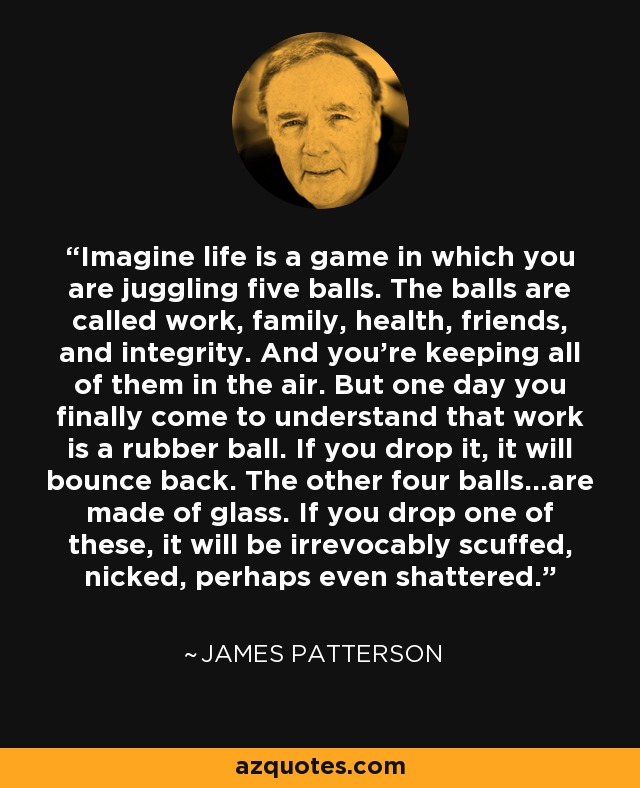 Imagine life is a game in which you are juggling five balls. The balls are called work, family, health, friends, and integrity. And you're keeping all of them in the air. But one day you finally come to understand that work is a rubber ball. If you drop it, it will bounce back. The other four balls...are made of glass. If you drop one of these, it will be irrevocably scuffed, nicked, perhaps even shattered. - James Patterson