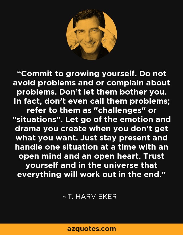 Commit to growing yourself. Do not avoid problems and or complain about problems. Don't let them bother you. In fact, don't even call them problems; refer to them as 