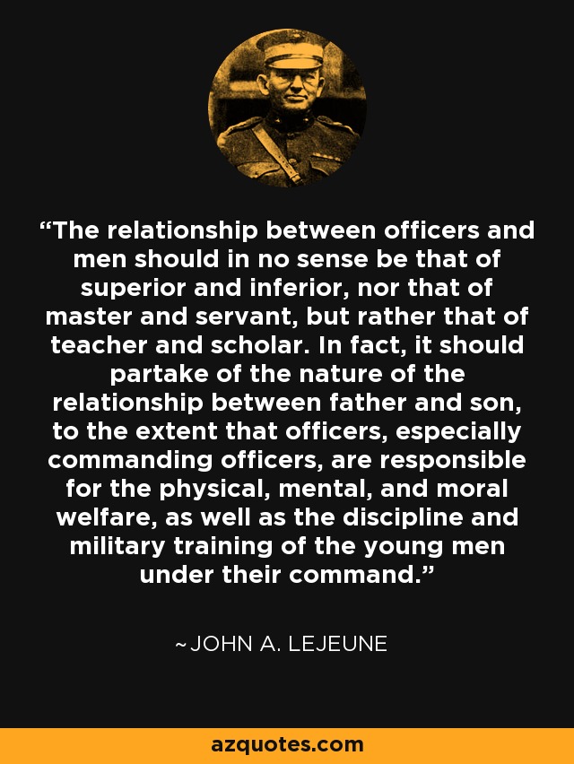 The relationship between officers and men should in no sense be that of superior and inferior, nor that of master and servant, but rather that of teacher and scholar. In fact, it should partake of the nature of the relationship between father and son, to the extent that officers, especially commanding officers, are responsible for the physical, mental, and moral welfare, as well as the discipline and military training of the young men under their command. - John A. Lejeune
