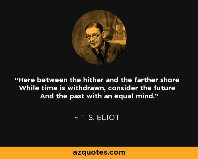 Here between the hither and the farther shore While time is withdrawn, consider the future And the past with an equal mind. - T. S. Eliot