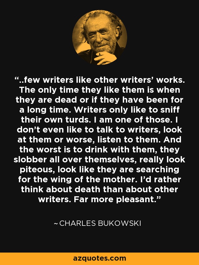 ..few writers like other writers' works. The only time they like them is when they are dead or if they have been for a long time. Writers only like to sniff their own turds. I am one of those. I don't even like to talk to writers, look at them or worse, listen to them. And the worst is to drink with them, they slobber all over themselves, really look piteous, look like they are searching for the wing of the mother. I'd rather think about death than about other writers. Far more pleasant. - Charles Bukowski