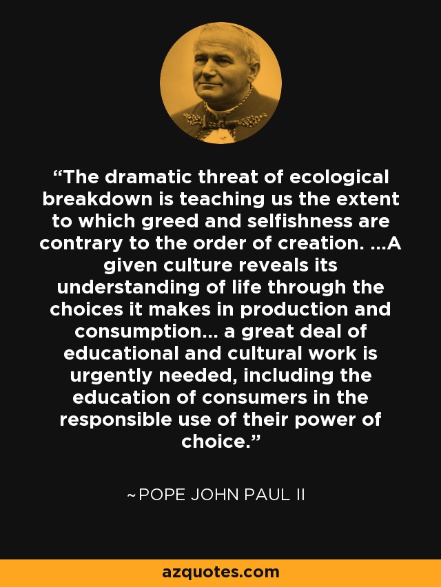 The dramatic threat of ecological breakdown is teaching us the extent to which greed and selfishness are contrary to the order of creation. ...A given culture reveals its understanding of life through the choices it makes in production and consumption... a great deal of educational and cultural work is urgently needed, including the education of consumers in the responsible use of their power of choice. - Pope John Paul II