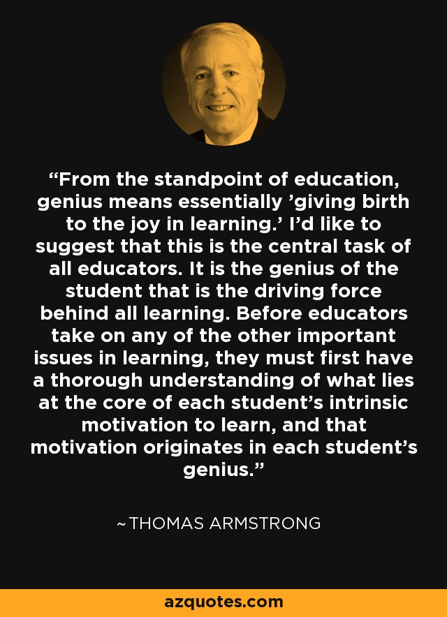 From the standpoint of education, genius means essentially 'giving birth to the joy in learning.' I'd like to suggest that this is the central task of all educators. It is the genius of the student that is the driving force behind all learning. Before educators take on any of the other important issues in learning, they must first have a thorough understanding of what lies at the core of each student's intrinsic motivation to learn, and that motivation originates in each student's genius. - Thomas Armstrong