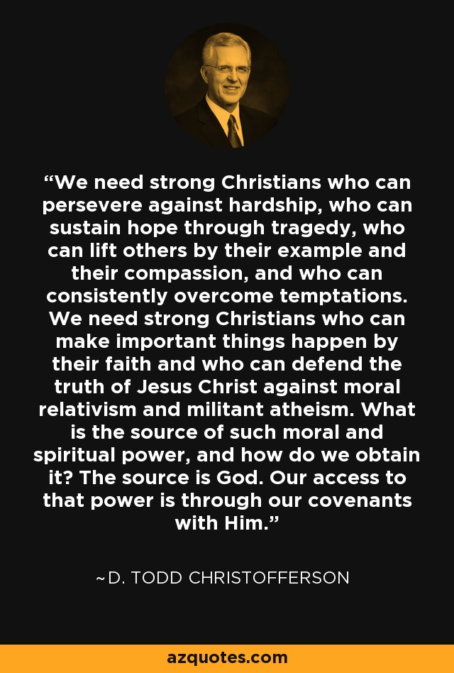 We need strong Christians who can persevere against hardship, who can sustain hope through tragedy, who can lift others by their example and their compassion, and who can consistently overcome temptations. We need strong Christians who can make important things happen by their faith and who can defend the truth of Jesus Christ against moral relativism and militant atheism. What is the source of such moral and spiritual power, and how do we obtain it? The source is God. Our access to that power is through our covenants with Him. - D. Todd Christofferson