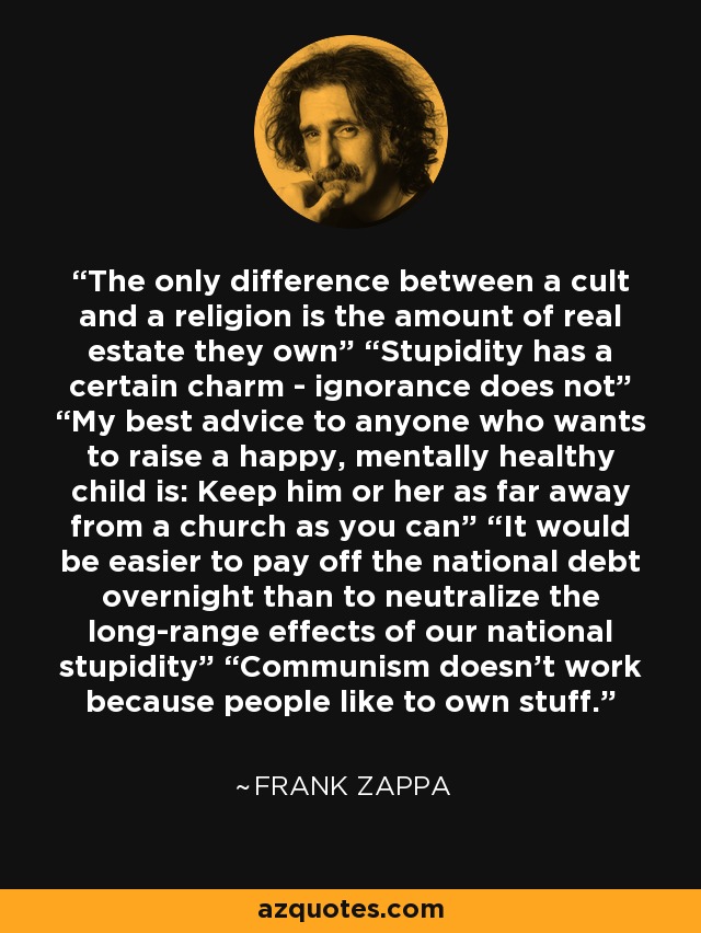 The only difference between a cult and a religion is the amount of real estate they own” “Stupidity has a certain charm - ignorance does not” “My best advice to anyone who wants to raise a happy, mentally healthy child is: Keep him or her as far away from a church as you can” “It would be easier to pay off the national debt overnight than to neutralize the long-range effects of our national stupidity” “Communism doesn't work because people like to own stuff. - Frank Zappa
