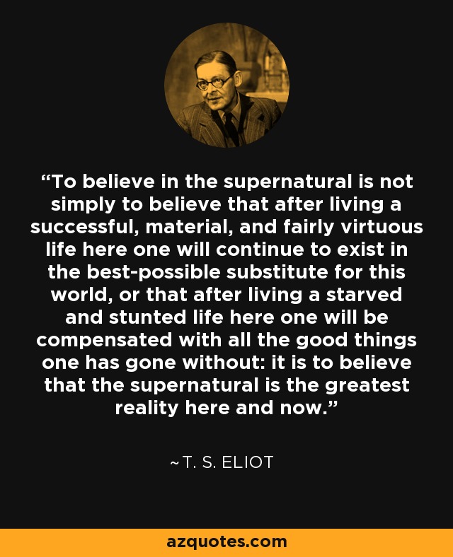 To believe in the supernatural is not simply to believe that after living a successful, material, and fairly virtuous life here one will continue to exist in the best-possible substitute for this world, or that after living a starved and stunted life here one will be compensated with all the good things one has gone without: it is to believe that the supernatural is the greatest reality here and now. - T. S. Eliot