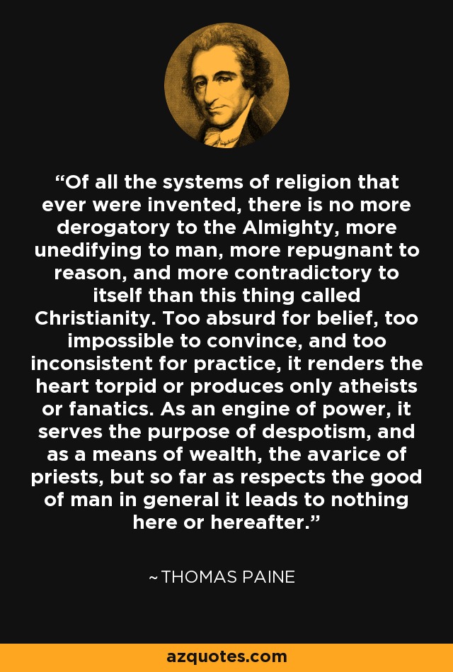 Of all the systems of religion that ever were invented, there is no more derogatory to the Almighty, more unedifying to man, more repugnant to reason, and more contradictory to itself than this thing called Christianity. Too absurd for belief, too impossible to convince, and too inconsistent for practice, it renders the heart torpid or produces only atheists or fanatics. As an engine of power, it serves the purpose of despotism, and as a means of wealth, the avarice of priests, but so far as respects the good of man in general it leads to nothing here or hereafter. - Thomas Paine