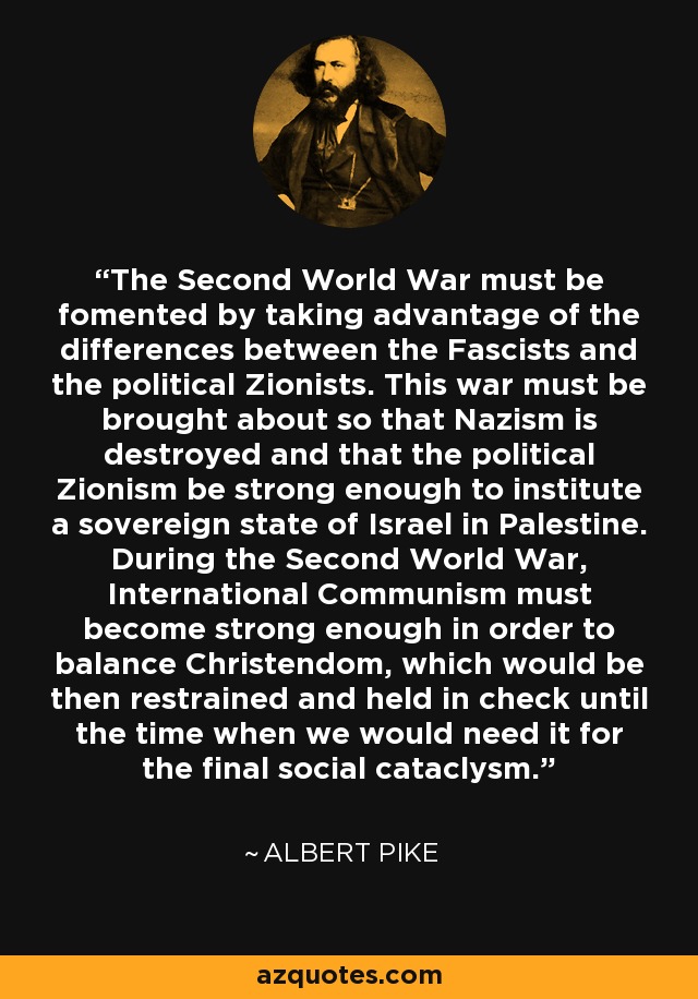 The Second World War must be fomented by taking advantage of the differences between the Fascists and the political Zionists. This war must be brought about so that Nazism is destroyed and that the political Zionism be strong enough to institute a sovereign state of Israel in Palestine. During the Second World War, International Communism must become strong enough in order to balance Christendom, which would be then restrained and held in check until the time when we would need it for the final social cataclysm. - Albert Pike