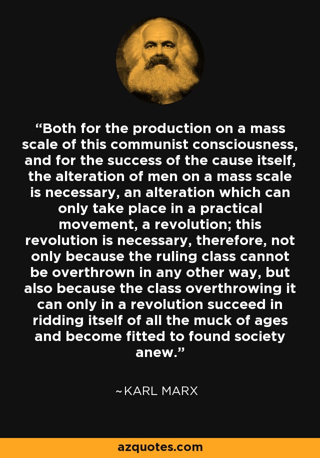 Both for the production on a mass scale of this communist consciousness, and for the success of the cause itself, the alteration of men on a mass scale is necessary, an alteration which can only take place in a practical movement, a revolution; this revolution is necessary, therefore, not only because the ruling class cannot be overthrown in any other way, but also because the class overthrowing it can only in a revolution succeed in ridding itself of all the muck of ages and become fitted to found society anew. - Karl Marx