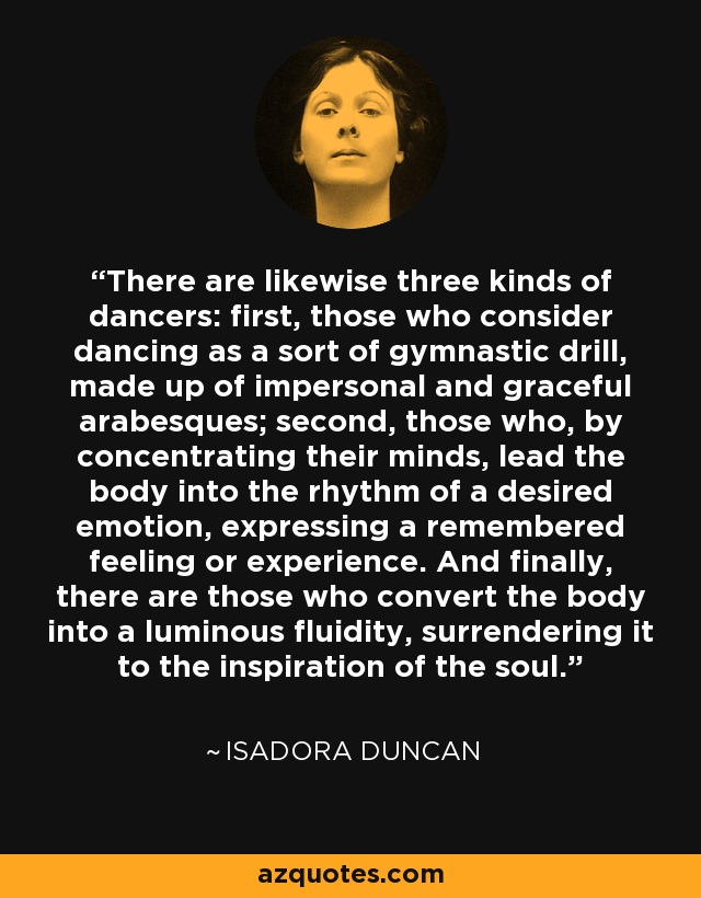 There are likewise three kinds of dancers: first, those who consider dancing as a sort of gymnastic drill, made up of impersonal and graceful arabesques; second, those who, by concentrating their minds, lead the body into the rhythm of a desired emotion, expressing a remembered feeling or experience. And finally, there are those who convert the body into a luminous fluidity, surrendering it to the inspiration of the soul. - Isadora Duncan