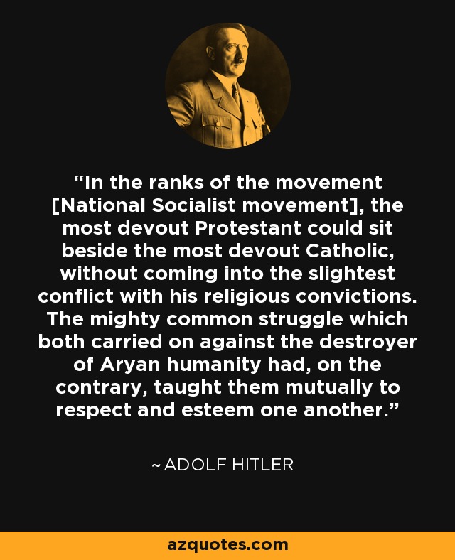 In the ranks of the movement [National Socialist movement], the most devout Protestant could sit beside the most devout Catholic, without coming into the slightest conflict with his religious convictions. The mighty common struggle which both carried on against the destroyer of Aryan humanity had, on the contrary, taught them mutually to respect and esteem one another. - Adolf Hitler