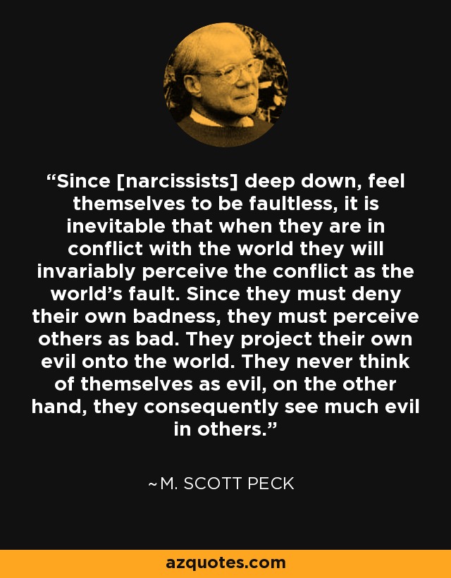 Since [narcissists] deep down, feel themselves to be faultless, it is inevitable that when they are in conflict with the world they will invariably perceive the conflict as the world's fault. Since they must deny their own badness, they must perceive others as bad. They project their own evil onto the world. They never think of themselves as evil, on the other hand, they consequently see much evil in others. - M. Scott Peck