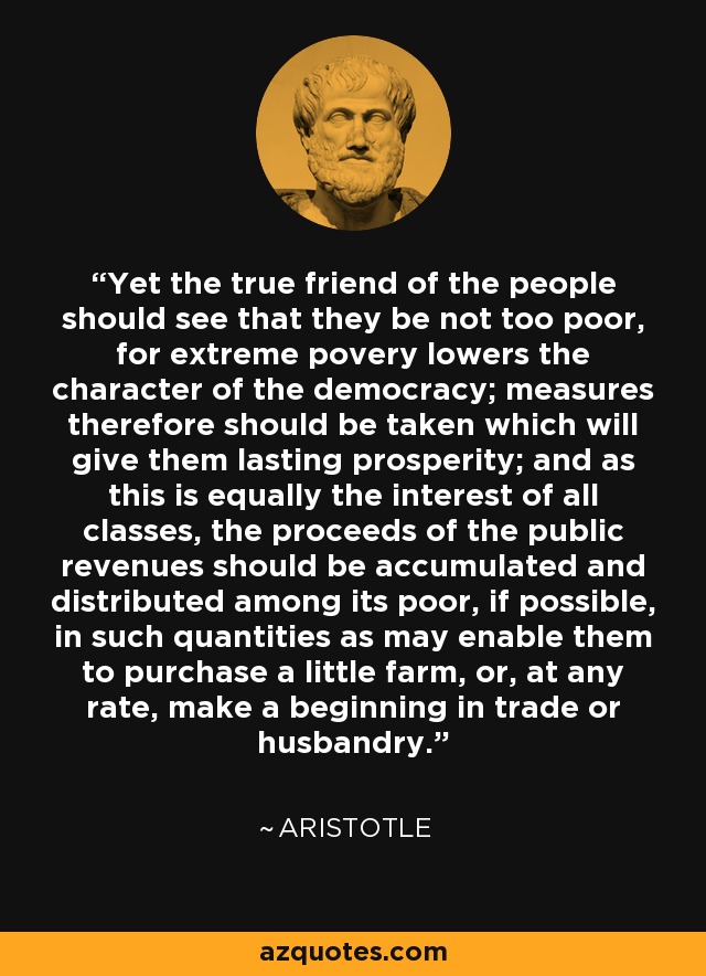 Yet the true friend of the people should see that they be not too poor, for extreme povery lowers the character of the democracy; measures therefore should be taken which will give them lasting prosperity; and as this is equally the interest of all classes, the proceeds of the public revenues should be accumulated and distributed among its poor, if possible, in such quantities as may enable them to purchase a little farm, or, at any rate, make a beginning in trade or husbandry. - Aristotle