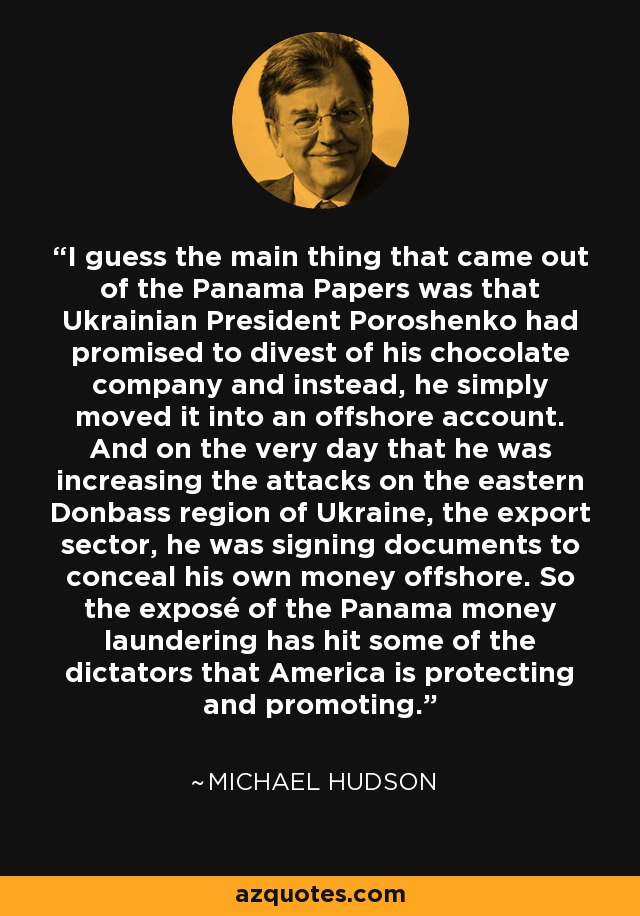 I guess the main thing that came out of the Panama Papers was that Ukrainian President Poroshenko had promised to divest of his chocolate company and instead, he simply moved it into an offshore account. And on the very day that he was increasing the attacks on the eastern Donbass region of Ukraine, the export sector, he was signing documents to conceal his own money offshore. So the exposé of the Panama money laundering has hit some of the dictators that America is protecting and promoting. - Michael Hudson
