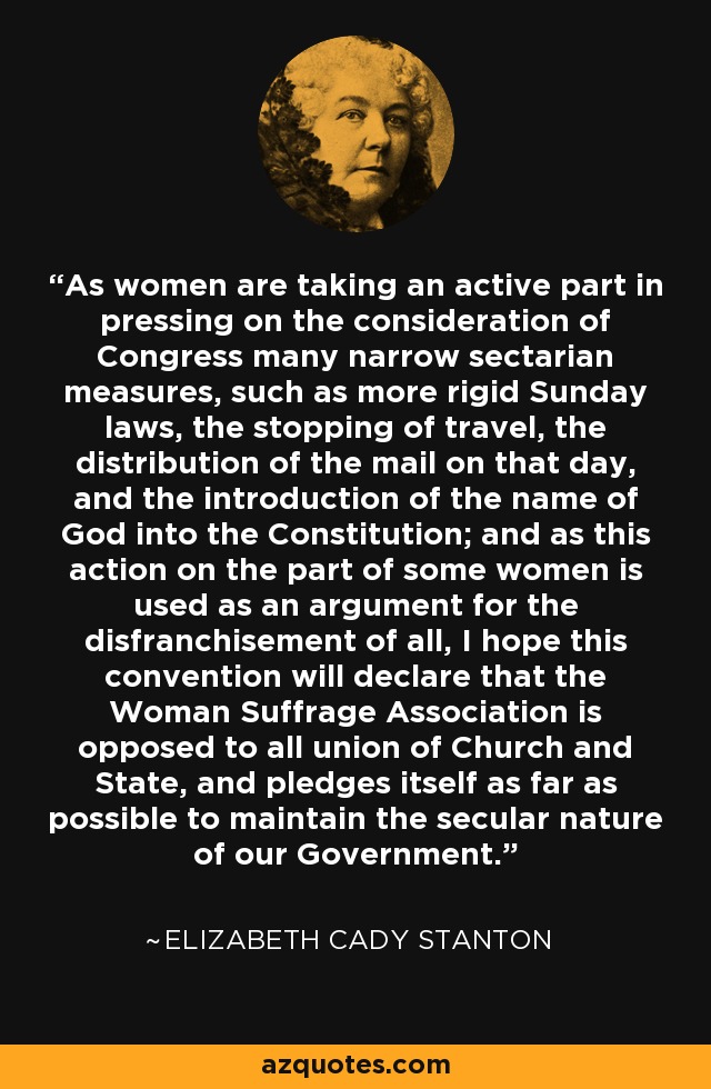 As women are taking an active part in pressing on the consideration of Congress many narrow sectarian measures, such as more rigid Sunday laws, the stopping of travel, the distribution of the mail on that day, and the introduction of the name of God into the Constitution; and as this action on the part of some women is used as an argument for the disfranchisement of all, I hope this convention will declare that the Woman Suffrage Association is opposed to all union of Church and State, and pledges itself as far as possible to maintain the secular nature of our Government. - Elizabeth Cady Stanton