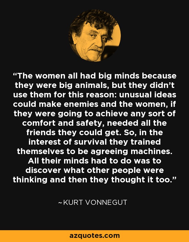 The women all had big minds because they were big animals, but they didn't use them for this reason: unusual ideas could make enemies and the women, if they were going to achieve any sort of comfort and safety, needed all the friends they could get. So, in the interest of survival they trained themselves to be agreeing machines. All their minds had to do was to discover what other people were thinking and then they thought it too. - Kurt Vonnegut
