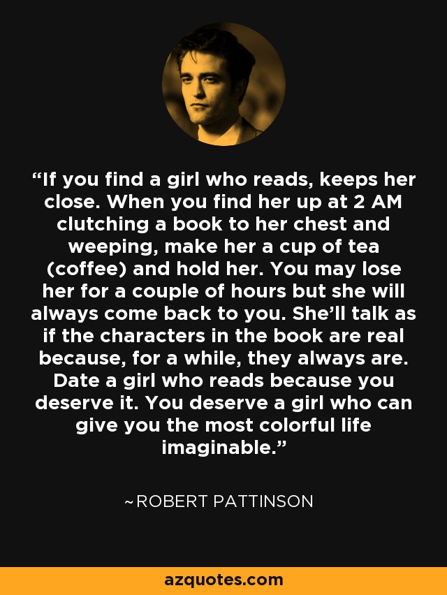 If you find a girl who reads, keeps her close. When you find her up at 2 AM clutching a book to her chest and weeping, make her a cup of tea (coffee) and hold her. You may lose her for a couple of hours but she will always come back to you. She'll talk as if the characters in the book are real because, for a while, they always are. Date a girl who reads because you deserve it. You deserve a girl who can give you the most colorful life imaginable. - Robert Pattinson