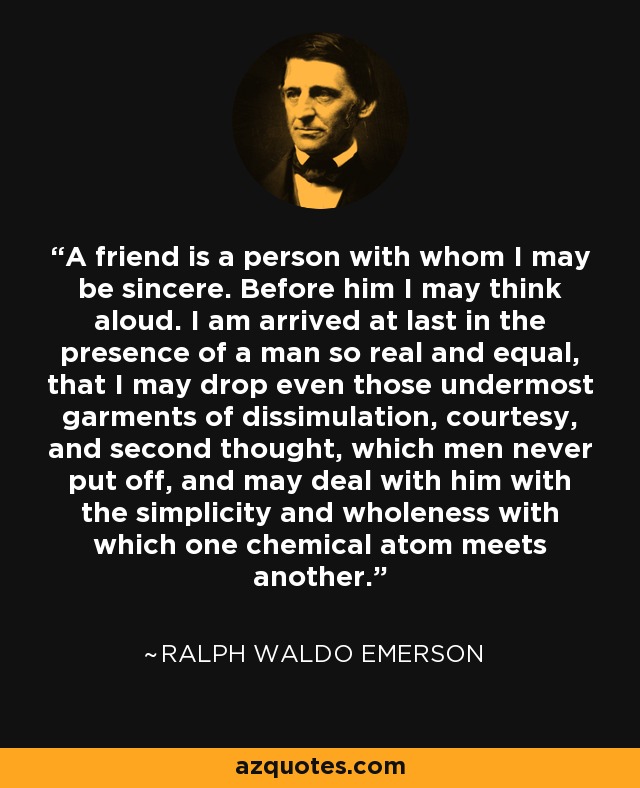 A friend is a person with whom I may be sincere. Before him I may think aloud. I am arrived at last in the presence of a man so real and equal, that I may drop even those undermost garments of dissimulation, courtesy, and second thought, which men never put off, and may deal with him with the simplicity and wholeness with which one chemical atom meets another. - Ralph Waldo Emerson