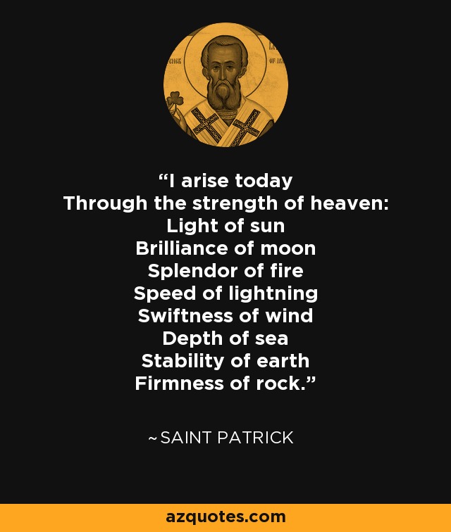 I arise today Through the strength of heaven: Light of sun Brilliance of moon Splendor of fire Speed of lightning Swiftness of wind Depth of sea Stability of earth Firmness of rock. - Saint Patrick