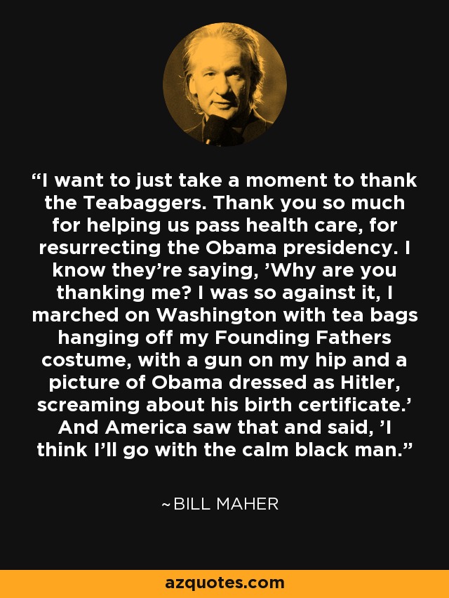 I want to just take a moment to thank the Teabaggers. Thank you so much for helping us pass health care, for resurrecting the Obama presidency. I know they're saying, 'Why are you thanking me? I was so against it, I marched on Washington with tea bags hanging off my Founding Fathers costume, with a gun on my hip and a picture of Obama dressed as Hitler, screaming about his birth certificate.' And America saw that and said, 'I think I'll go with the calm black man.' - Bill Maher