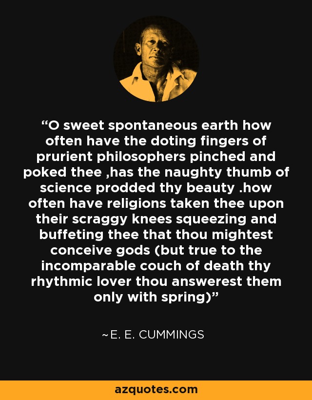 O sweet spontaneous earth how often have the doting fingers of prurient philosophers pinched and poked thee ,has the naughty thumb of science prodded thy beauty .how often have religions taken thee upon their scraggy knees squeezing and buffeting thee that thou mightest conceive gods (but true to the incomparable couch of death thy rhythmic lover thou answerest them only with spring) - e. e. cummings