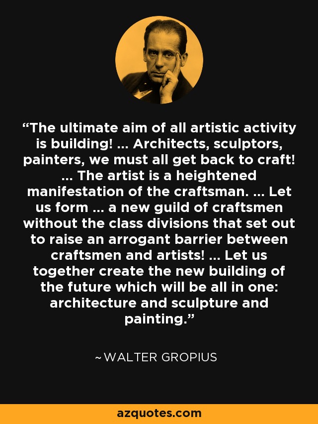 The ultimate aim of all artistic activity is building! ... Architects, sculptors, painters, we must all get back to craft! ... The artist is a heightened manifestation of the craftsman. ... Let us form ... a new guild of craftsmen without the class divisions that set out to raise an arrogant barrier between craftsmen and artists! ... Let us together create the new building of the future which will be all in one: architecture and sculpture and painting. - Walter Gropius