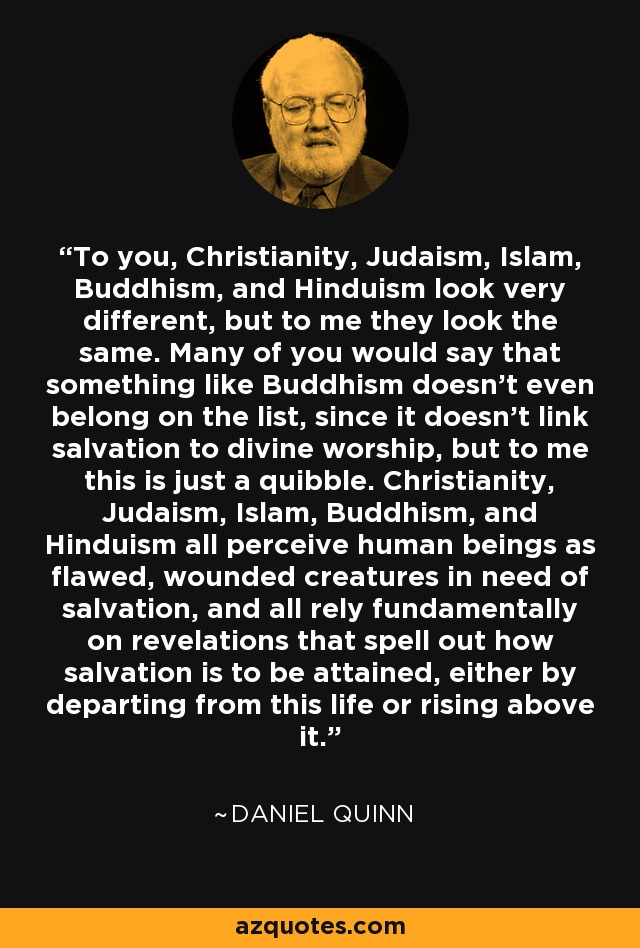 To you, Christianity, Judaism, Islam, Buddhism, and Hinduism look very different, but to me they look the same. Many of you would say that something like Buddhism doesn't even belong on the list, since it doesn't link salvation to divine worship, but to me this is just a quibble. Christianity, Judaism, Islam, Buddhism, and Hinduism all perceive human beings as flawed, wounded creatures in need of salvation, and all rely fundamentally on revelations that spell out how salvation is to be attained, either by departing from this life or rising above it. - Daniel Quinn