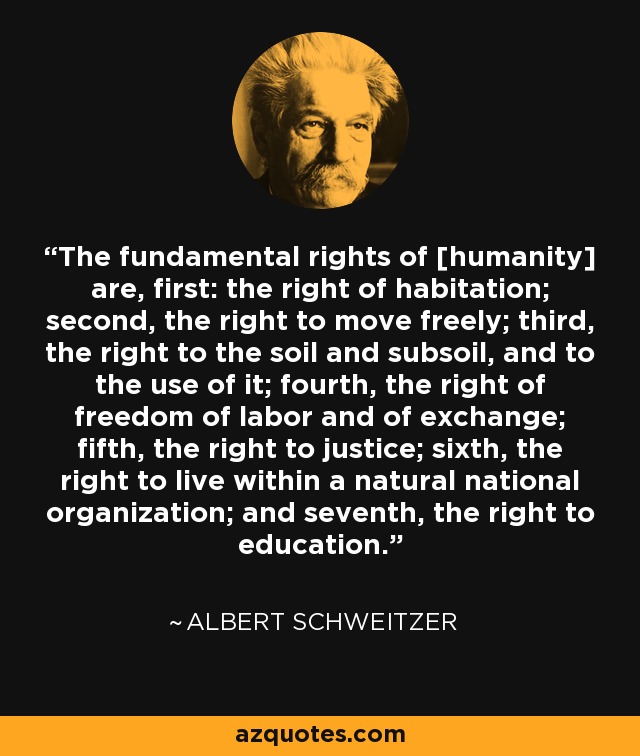 The fundamental rights of [humanity] are, first: the right of habitation; second, the right to move freely; third, the right to the soil and subsoil, and to the use of it; fourth, the right of freedom of labor and of exchange; fifth, the right to justice; sixth, the right to live within a natural national organization; and seventh, the right to education. - Albert Schweitzer