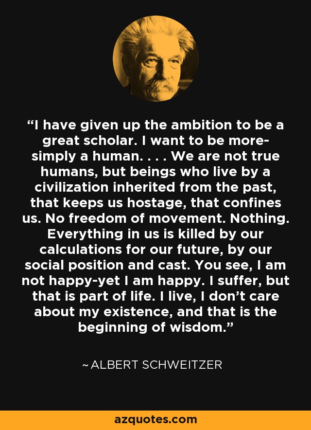 I have given up the ambition to be a great scholar. I want to be more- simply a human. . . . We are not true humans, but beings who live by a civilization inherited from the past, that keeps us hostage, that confines us. No freedom of movement. Nothing. Everything in us is killed by our calculations for our future, by our social position and cast. You see, I am not happy-yet I am happy. I suffer, but that is part of life. I live, I don't care about my existence, and that is the beginning of wisdom. - Albert Schweitzer