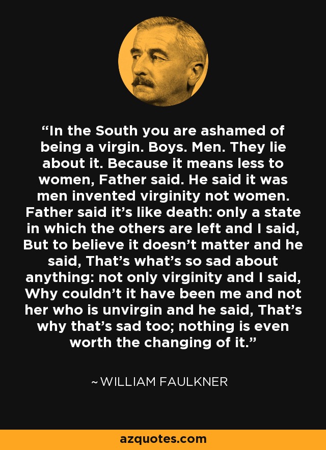 In the South you are ashamed of being a virgin. Boys. Men. They lie about it. Because it means less to women, Father said. He said it was men invented virginity not women. Father said it's like death: only a state in which the others are left and I said, But to believe it doesn't matter and he said, That's what's so sad about anything: not only virginity and I said, Why couldn't it have been me and not her who is unvirgin and he said, That's why that's sad too; nothing is even worth the changing of it. - William Faulkner