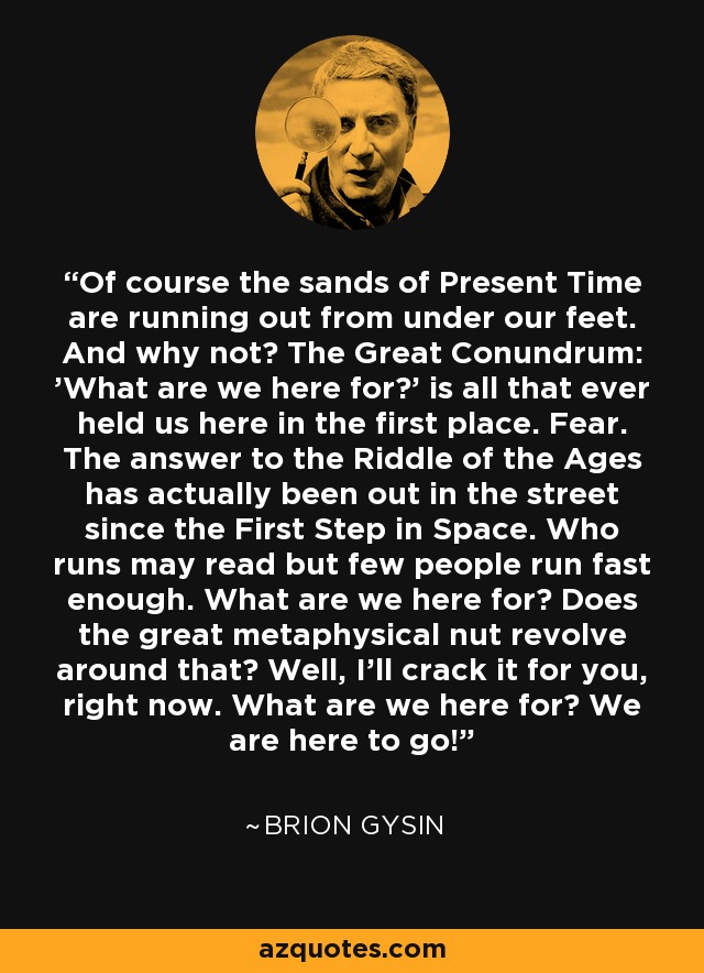 Of course the sands of Present Time are running out from under our feet. And why not? The Great Conundrum: 'What are we here for?' is all that ever held us here in the first place. Fear. The answer to the Riddle of the Ages has actually been out in the street since the First Step in Space. Who runs may read but few people run fast enough. What are we here for? Does the great metaphysical nut revolve around that? Well, I'll crack it for you, right now. What are we here for? We are here to go! - Brion Gysin