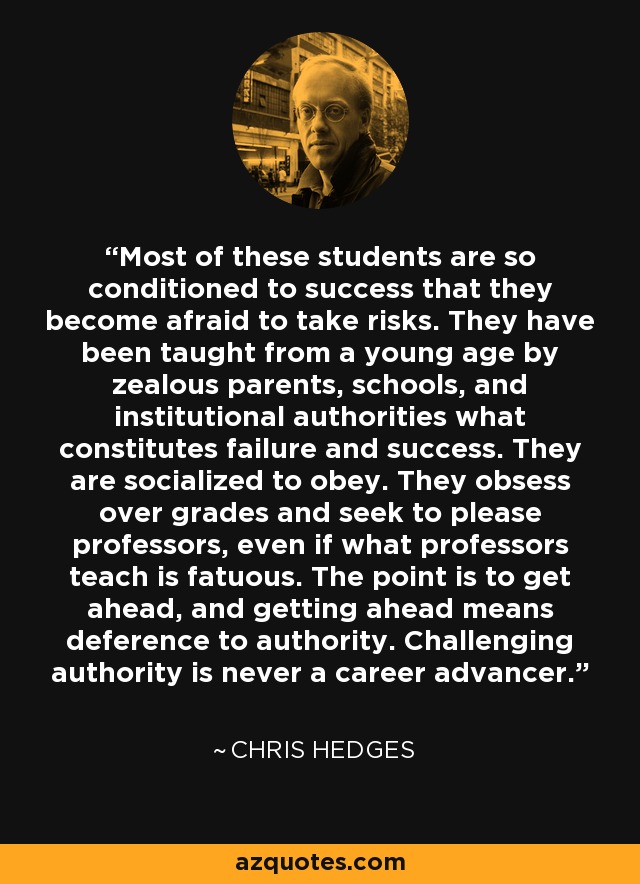 Most of these students are so conditioned to success that they become afraid to take risks. They have been taught from a young age by zealous parents, schools, and institutional authorities what constitutes failure and success. They are socialized to obey. They obsess over grades and seek to please professors, even if what professors teach is fatuous. The point is to get ahead, and getting ahead means deference to authority. Challenging authority is never a career advancer. - Chris Hedges