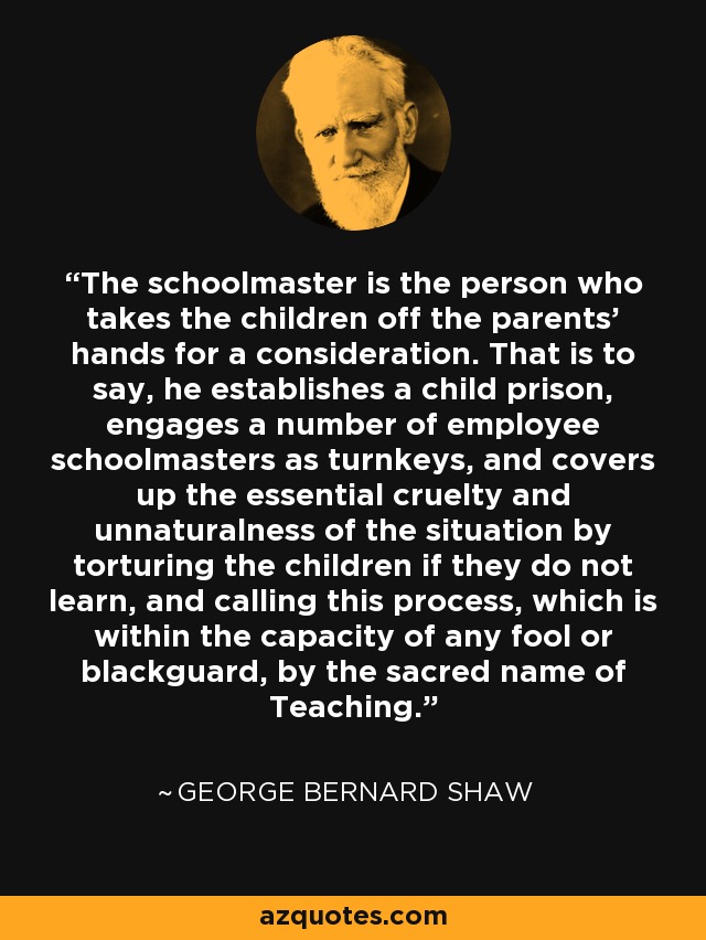 The schoolmaster is the person who takes the children off the parents' hands for a consideration. That is to say, he establishes a child prison, engages a number of employee schoolmasters as turnkeys, and covers up the essential cruelty and unnaturalness of the situation by torturing the children if they do not learn, and calling this process, which is within the capacity of any fool or blackguard, by the sacred name of Teaching. - George Bernard Shaw