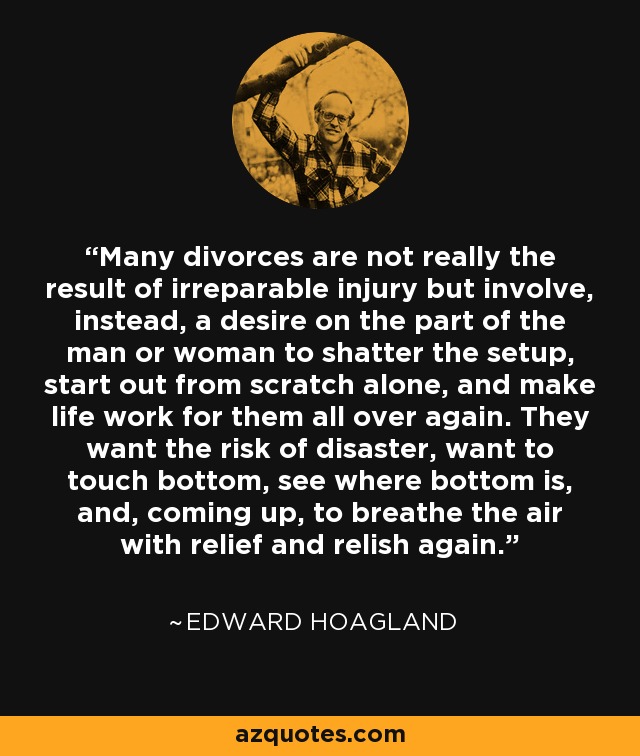 Many divorces are not really the result of irreparable injury but involve, instead, a desire on the part of the man or woman to shatter the setup, start out from scratch alone, and make life work for them all over again. They want the risk of disaster, want to touch bottom, see where bottom is, and, coming up, to breathe the air with relief and relish again. - Edward Hoagland