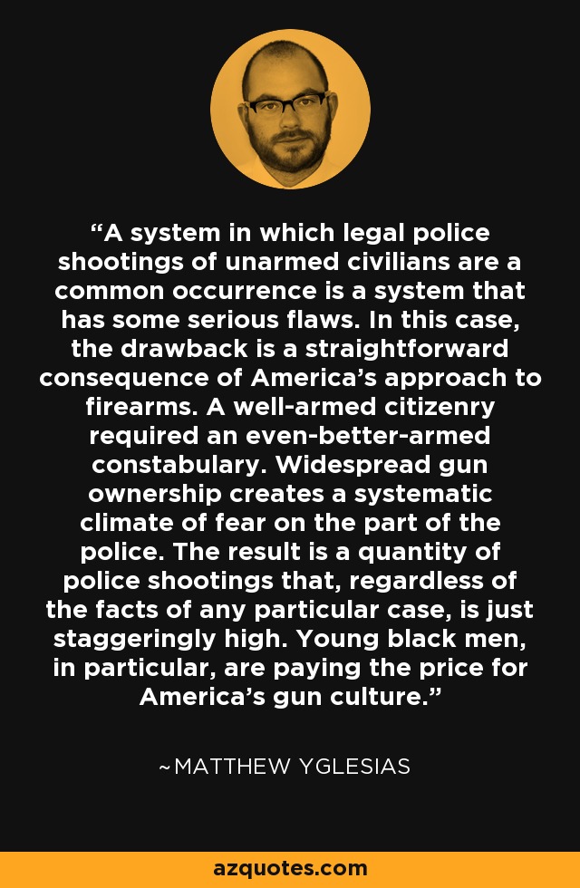 A system in which legal police shootings of unarmed civilians are a common occurrence is a system that has some serious flaws. In this case, the drawback is a straightforward consequence of America's approach to firearms. A well-armed citizenry required an even-better-armed constabulary. Widespread gun ownership creates a systematic climate of fear on the part of the police. The result is a quantity of police shootings that, regardless of the facts of any particular case, is just staggeringly high. Young black men, in particular, are paying the price for America's gun culture. - Matthew Yglesias
