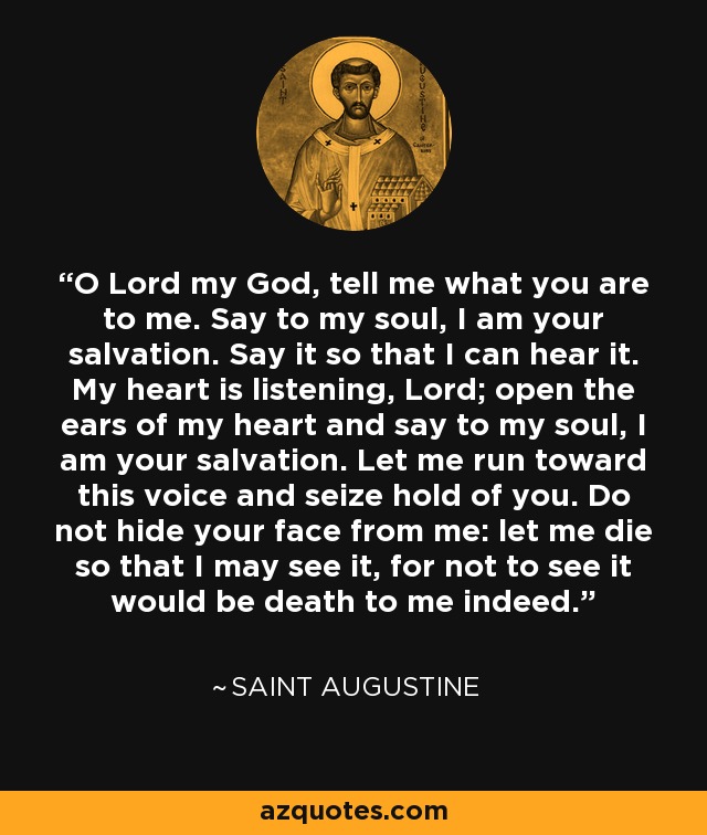 O Lord my God, tell me what you are to me. Say to my soul, I am your salvation. Say it so that I can hear it. My heart is listening, Lord; open the ears of my heart and say to my soul, I am your salvation. Let me run toward this voice and seize hold of you. Do not hide your face from me: let me die so that I may see it, for not to see it would be death to me indeed. - Saint Augustine